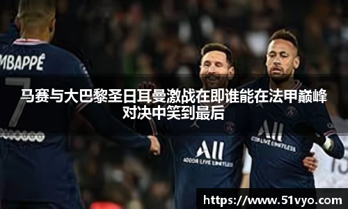 马赛与大巴黎圣日耳曼激战在即谁能在法甲巅峰对决中笑到最后