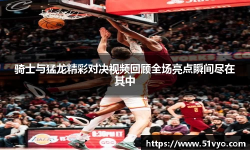 骑士与猛龙精彩对决视频回顾全场亮点瞬间尽在其中